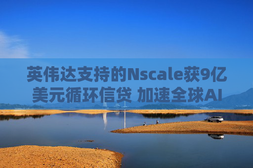 英伟达支持的Nscale获9亿美元循环信贷 加速全球AI数据中心布局