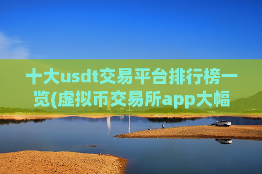 十大usdt交易平台排行榜一览(虚拟币交易所app大幅优化)