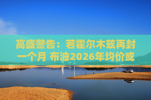 高盛警告：若霍尔木兹再封一个月 布油2026年均价或破100美元