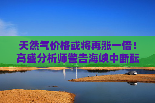 天然气价格或将再涨一倍！高盛分析师警告海峡中断酝酿更大危机