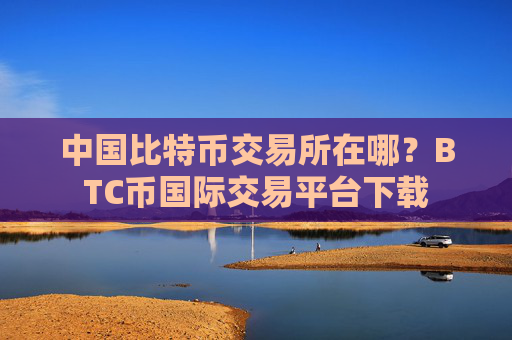中国比特币交易所在哪？BTC币国际交易平台下载