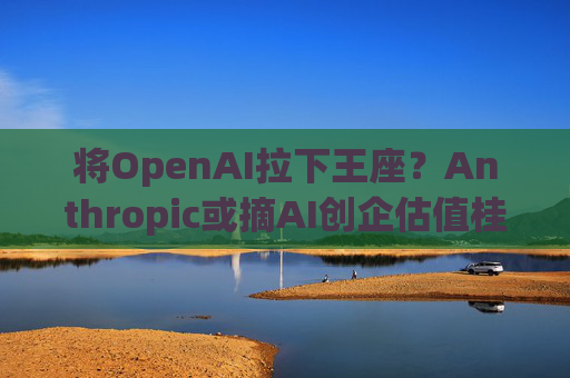 将OpenAI拉下王座？Anthropic或摘AI创企估值桂冠 “安全可控”理念成双刃剑