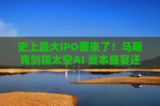史上最大IPO要来了！马斯克剑指太空AI 资本盛宴还是风险赌注？