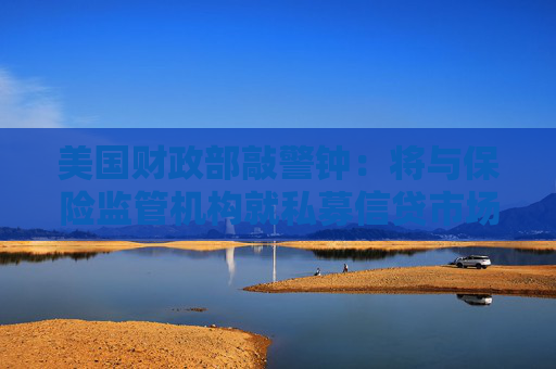 美国财政部敲警钟：将与保险监管机构就私募信贷市场风险展开会谈