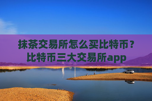 抹茶交易所怎么买比特币？比特币三大交易所app