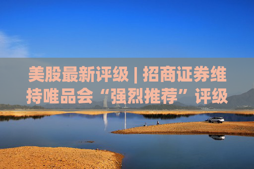 美股最新评级 | 招商证券维持唯品会“强烈推荐”评级 目标价20.6美元