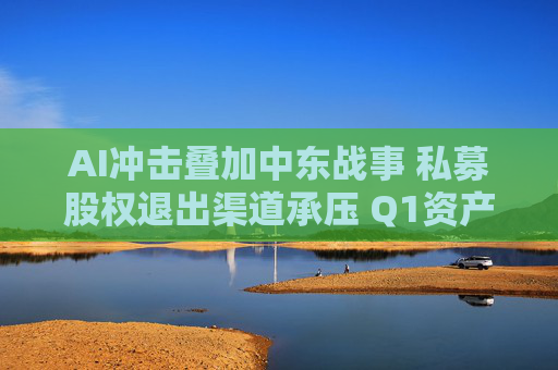 AI冲击叠加中东战事 私募股权退出渠道承压 Q1资产出售规模骤降36%