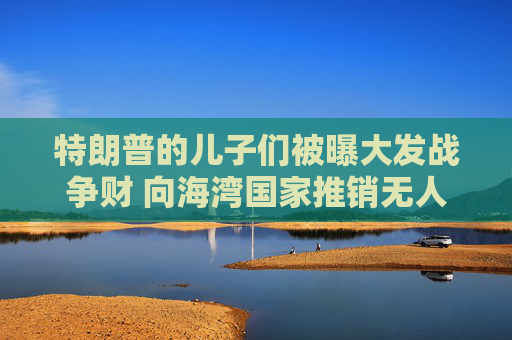 特朗普的儿子们被曝大发战争财 向海湾国家推销无人机拦截器