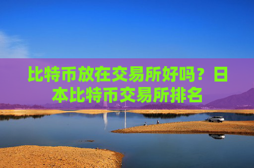 比特币放在交易所好吗？日本比特币交易所排名