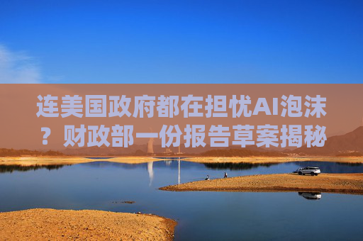 连美国政府都在担忧AI泡沫？财政部一份报告草案揭秘“隐忧”