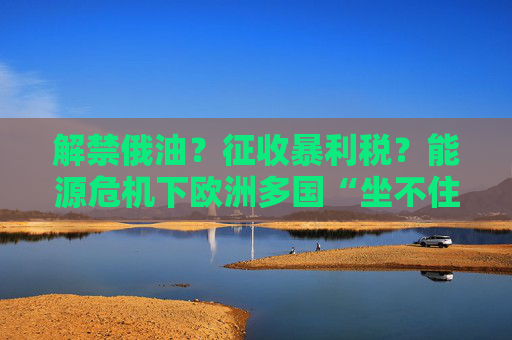 解禁俄油？征收暴利税？能源危机下欧洲多国“坐不住了”