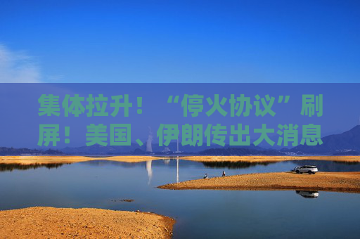 集体拉升！“停火协议”刷屏！美国、伊朗传出大消息！
