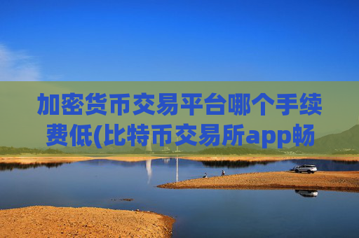 加密货币交易平台哪个手续费低(比特币交易所app畅销市场)