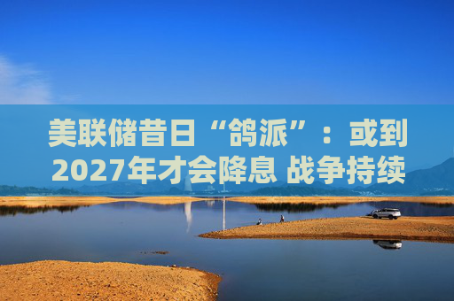 美联储昔日“鸽派”：或到2027年才会降息 战争持续越久降息就越晚