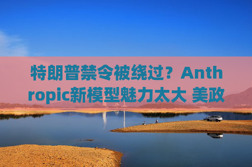 特朗普禁令被绕过？Anthropic新模型魅力太大 美政府机构争相合作