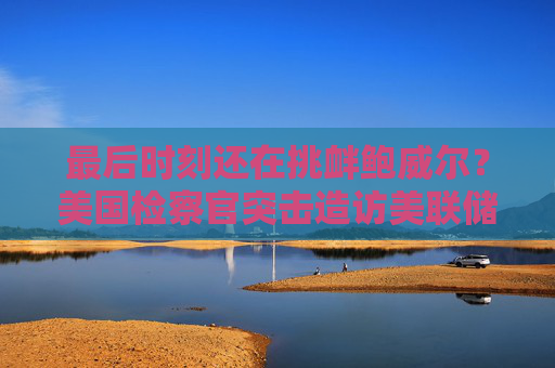 最后时刻还在挑衅鲍威尔？美国检察官突击造访美联储总部！