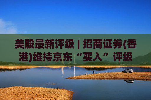 美股最新评级 | 招商证券(香港)维持京东“买入”评级 目标价47.5美元