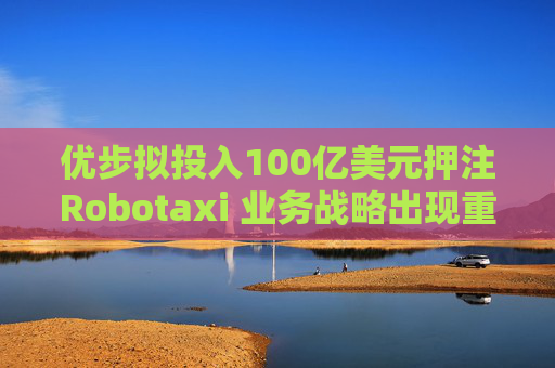优步拟投入100亿美元押注Robotaxi 业务战略出现重大转向