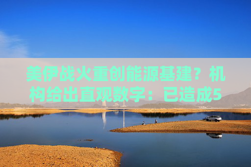 美伊战火重创能源基建？机构给出直观数字：已造成580亿美元损失！