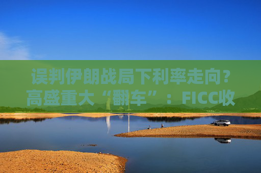 误判伊朗战局下利率走向？高盛重大“翻车”：FICC收入猛降10%