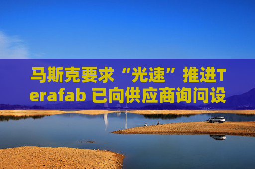 马斯克要求“光速”推进Terafab 已向供应商询问设备报价与交付时间