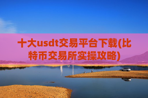 十大usdt交易平台下载(比特币交易所实操攻略)
