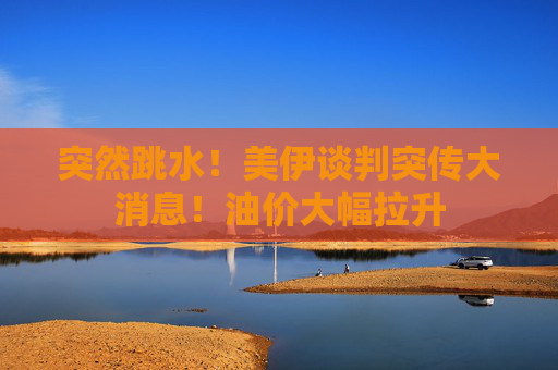 突然跳水！美伊谈判突传大消息！油价大幅拉升