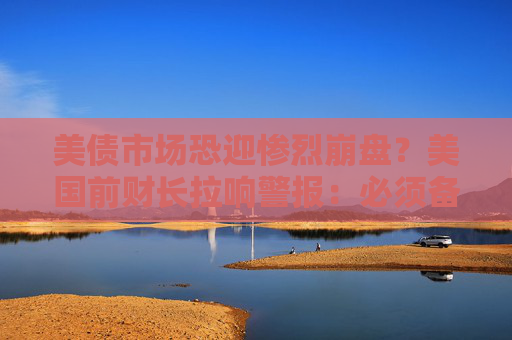 美债市场恐迎惨烈崩盘？美国前财长拉响警报：必须备好应急计划！