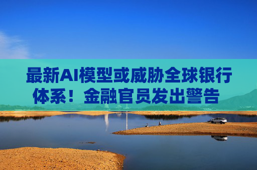 最新AI模型或威胁全球银行体系！金融官员发出警告 主要央行如临大敌