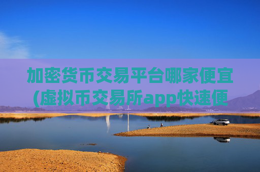 加密货币交易平台哪家便宜(虚拟币交易所app快速便捷操作)
