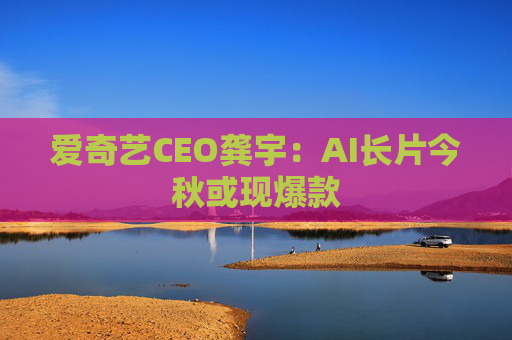 爱奇艺CEO龚宇:AI长片今秋或现爆款