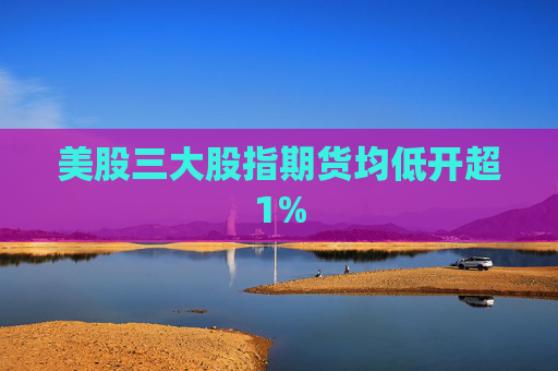 美股三大股指期货均低开超1%
