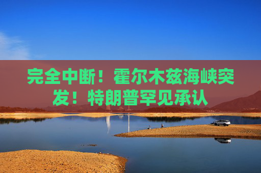 完全中断！霍尔木兹海峡突发！特朗普罕见承认
