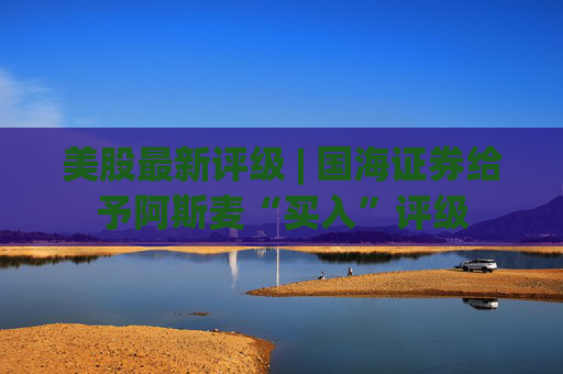 美股最新评级 | 国海证券给予阿斯麦“买入”评级