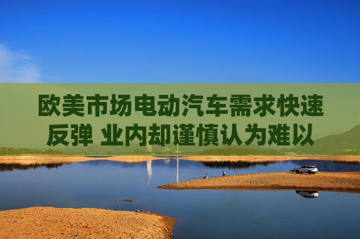欧美市场电动汽车需求快速反弹 业内却谨慎认为难以长久
