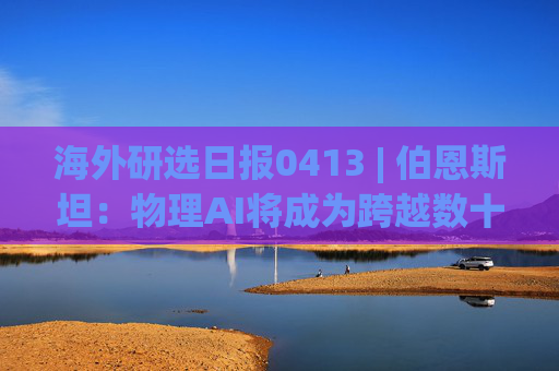 海外研选日报0413 | 伯恩斯坦：物理AI将成为跨越数十年周期的行业颠覆者
