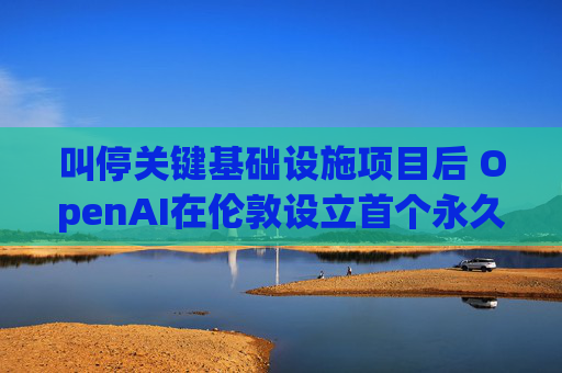 叫停关键基础设施项目后 OpenAI在伦敦设立首个永久办公室