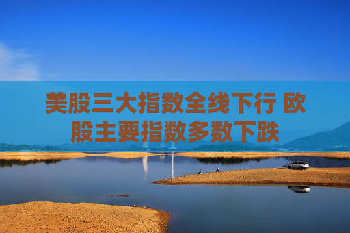 美股三大指数全线下行 欧股主要指数多数下跌