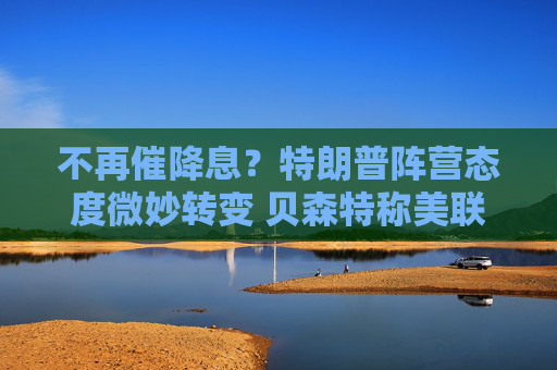 不再催降息？特朗普阵营态度微妙转变 贝森特称美联储当前宜观望