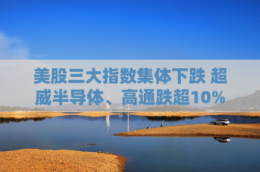 美股三大指数集体下跌 超威半导体、高通跌超10%