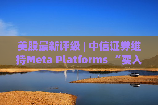 美股最新评级 | 中信证券维持Meta Platforms “买入”评级