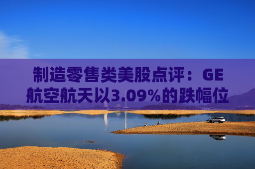 制造零售类美股点评：GE航空航天以3.09%的跌幅位居榜首