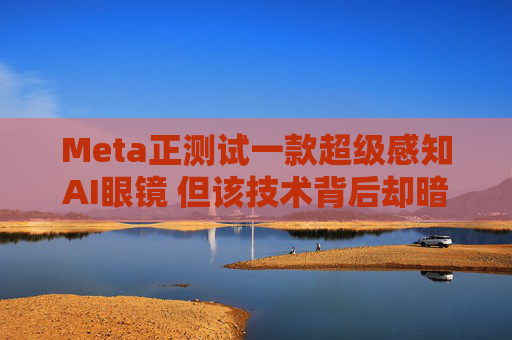 Meta正测试一款超级感知AI眼镜 但该技术背后却暗藏一场“隐私”海啸