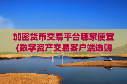加密货币交易平台哪家便宜(数字资产交易客户端选购攻略)