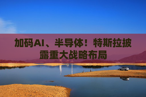 加码AI、半导体！特斯拉披露重大战略布局