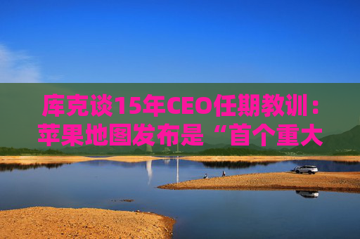 库克谈15年CEO任期教训：苹果地图发布是“首个重大错误”
