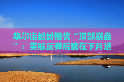华尔街纷纷担忧“顶部崩盘”：美股反弹后或在下月进入痛苦盘整