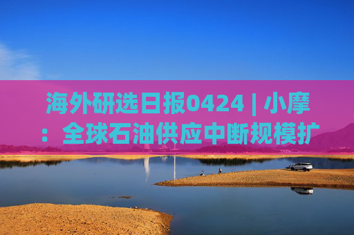 海外研选日报0424 | 小摩：全球石油供应中断规模扩大至1370万桶/日