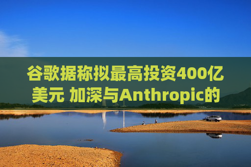 谷歌据称拟最高投资400亿美元 加深与Anthropic的合作关系