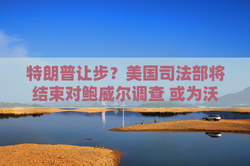 特朗普让步?美国司法部将结束对鲍威尔调查 或为沃什确认美联储主席提名铺平道路